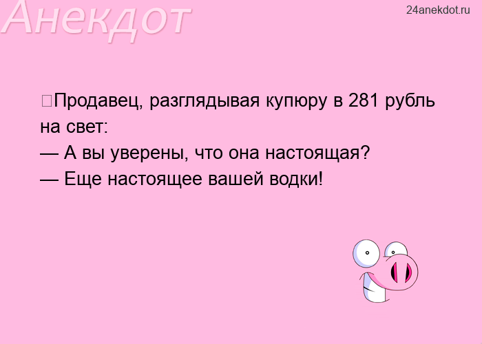 ﻿Продавец, разглядывая купюру в 281 рубль на свет:  — А вы уверены, что она настоящая?  — Еще настоя